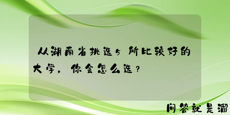 从湖南省挑选5所比较好的大学，你会怎么选？