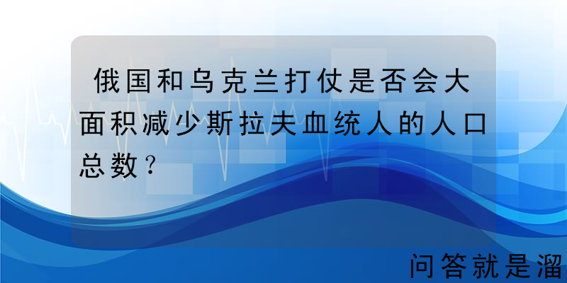 俄国和乌克兰打仗是否会大面积减少斯拉夫血统人的人口总数？