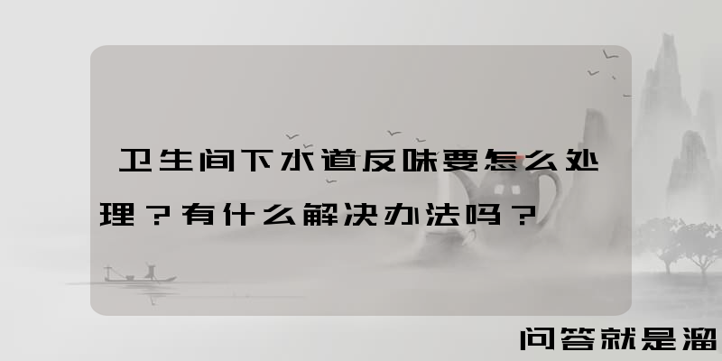 卫生间下水道反味要怎么处理？有什么解决办法吗？