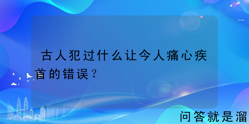 古人犯过什么让今人痛心疾首的错误？