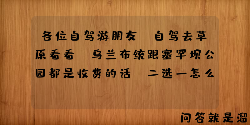 各位自驾游朋友，自驾去草原看看，乌兰布统跟塞罕坝公园都是收费的话，二选一怎么选？