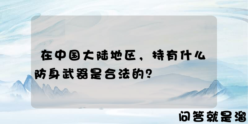 在中国大陆地区，持有什么防身武器是合法的？