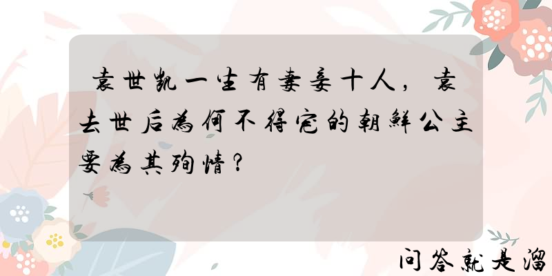 袁世凯一生有妻妾十人，袁去世后为何不得宠的朝鲜公主要为其殉情？